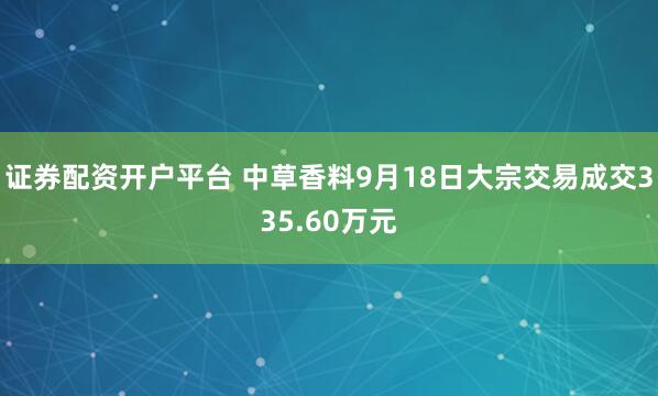 证券配资开户平台 中草香料9月18日大宗交易成交335.60万元