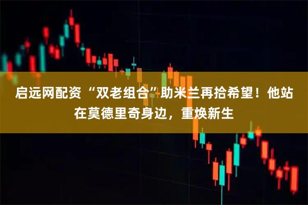 启远网配资 “双老组合”助米兰再拾希望！他站在莫德里奇身边，重焕新生