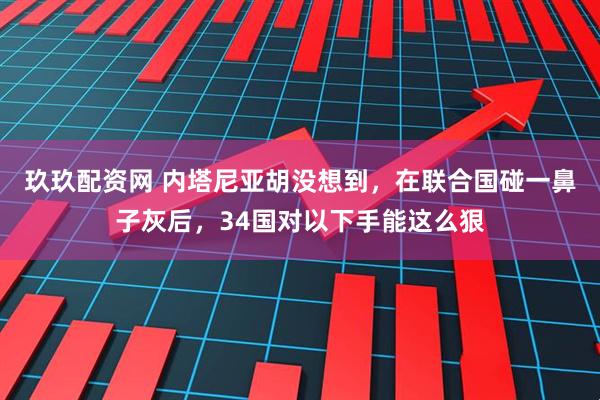 玖玖配资网 内塔尼亚胡没想到，在联合国碰一鼻子灰后，34国对以下手能这么狠