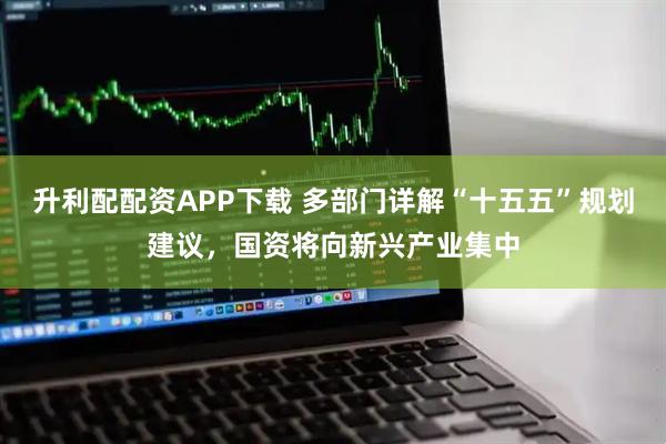 升利配配资APP下载 多部门详解“十五五”规划建议，国资将向新兴产业集中
