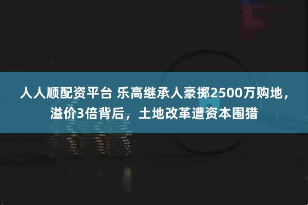 人人顺配资平台 乐高继承人豪掷2500万购地，溢价3倍背后，土地改革遭资本围猎