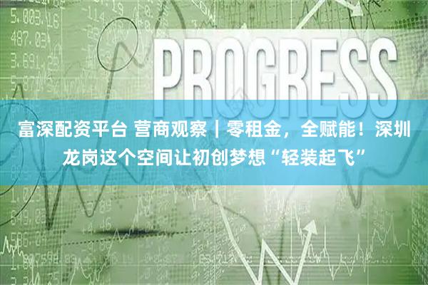富深配资平台 营商观察｜零租金，全赋能！深圳龙岗这个空间让初创梦想“轻装起飞”