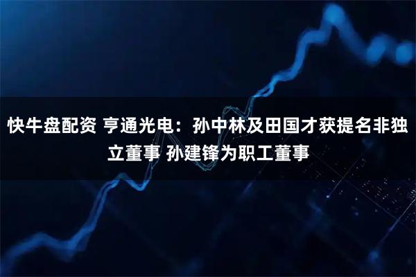 快牛盘配资 亨通光电：孙中林及田国才获提名非独立董事 孙建锋为职工董事