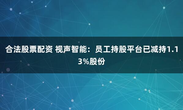 合法股票配资 视声智能：员工持股平台已减持1.13%股份