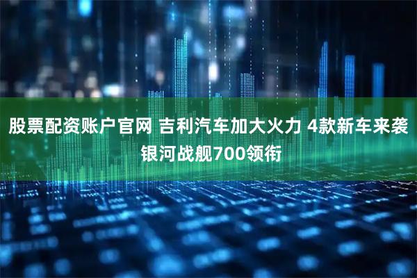 股票配资账户官网 吉利汽车加大火力 4款新车来袭 银河战舰700领衔