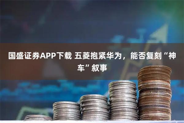 国盛证券APP下载 五菱抱紧华为，能否复刻“神车”叙事