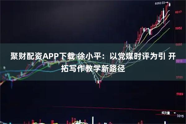 聚财配资APP下载 徐小平：以党媒时评为引 开拓写作教学新路径