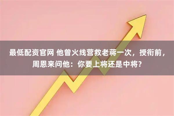 最低配资官网 他曾火线营救老蒋一次，授衔前，周恩来问他：你要上将还是中将？