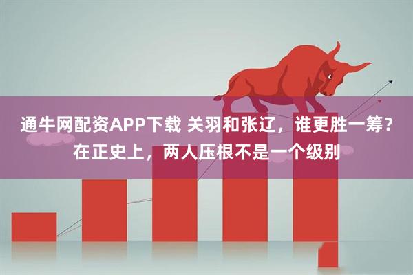 通牛网配资APP下载 关羽和张辽，谁更胜一筹？在正史上，两人压根不是一个级别