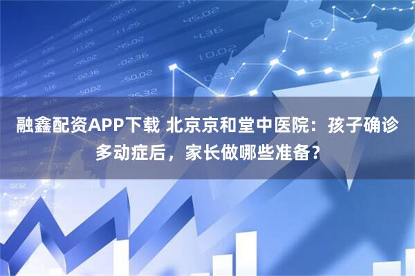 融鑫配资APP下载 北京京和堂中医院：孩子确诊多动症后，家长做哪些准备？