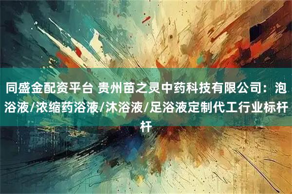 同盛金配资平台 贵州苗之灵中药科技有限公司：泡浴液/浓缩药浴液/沐浴液/足浴液定制代工行业标杆