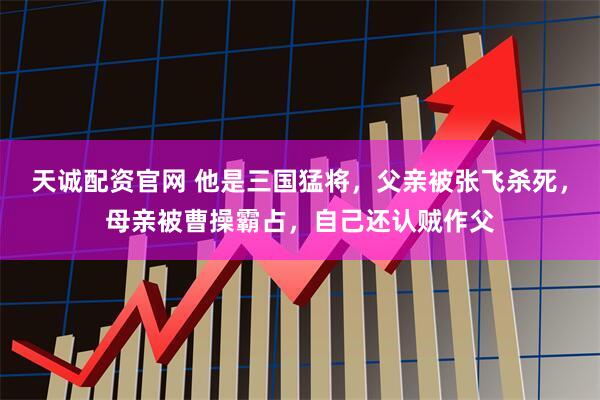 天诚配资官网 他是三国猛将，父亲被张飞杀死，母亲被曹操霸占，自己还认贼作父