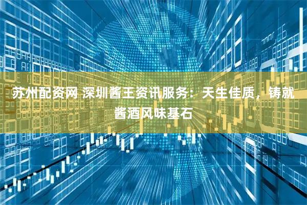 苏州配资网 深圳酱王资讯服务：天生佳质，铸就酱酒风味基石