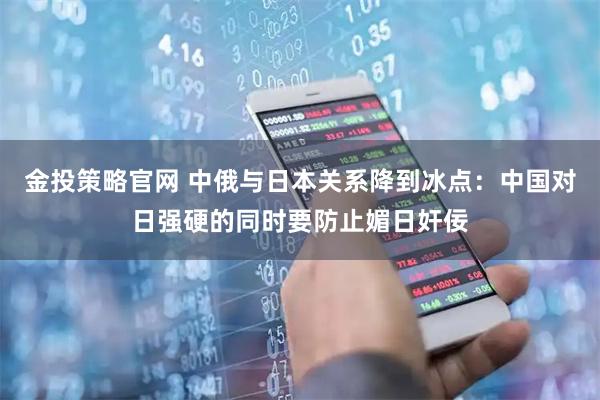 金投策略官网 中俄与日本关系降到冰点：中国对日强硬的同时要防止媚日奸佞