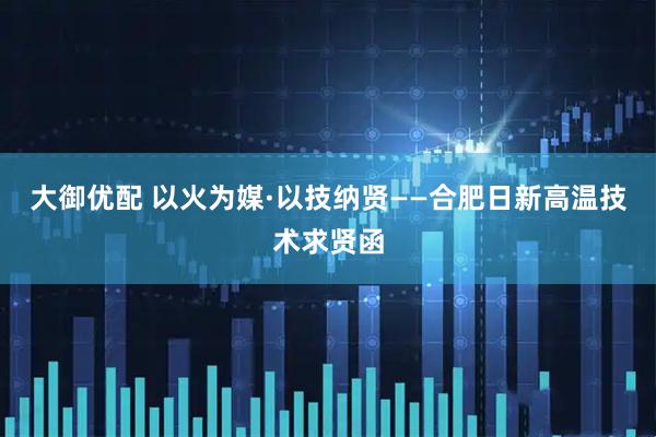 大御优配 以火为媒·以技纳贤——合肥日新高温技术求贤函