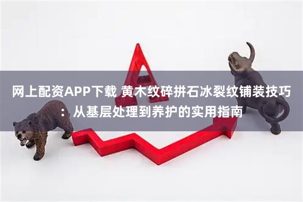网上配资APP下载 黄木纹碎拼石冰裂纹铺装技巧：从基层处理到养护的实用指南