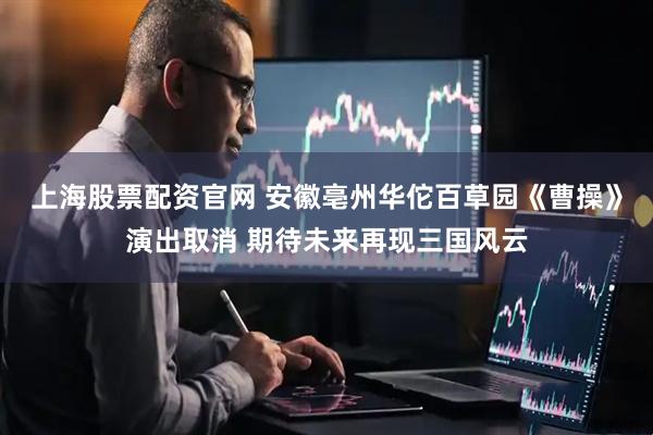 上海股票配资官网 安徽亳州华佗百草园《曹操》演出取消 期待未来再现三国风云