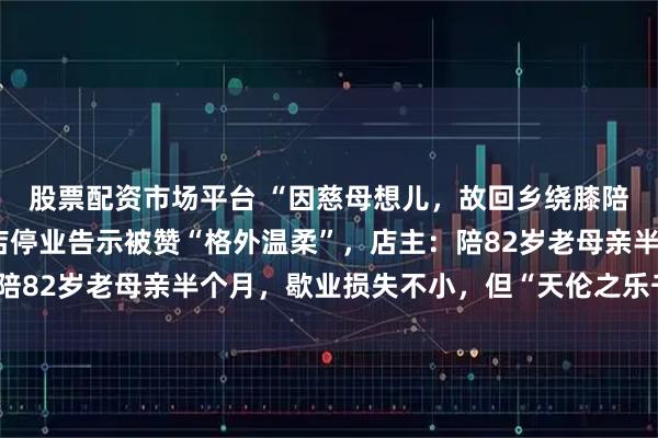 股票配资市场平台 “因慈母想儿，故回乡绕膝陪伴”，郑州一牛肉汤店停业告示被赞“格外温柔”，店主：陪82岁老母亲半个月，歇业损失不小，但“天伦之乐千金难买”