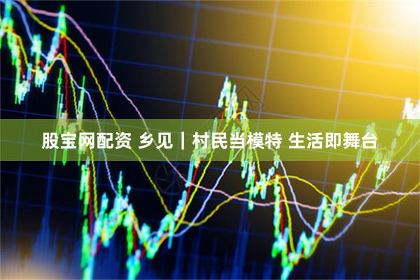 股宝网配资 乡见｜村民当模特 生活即舞台