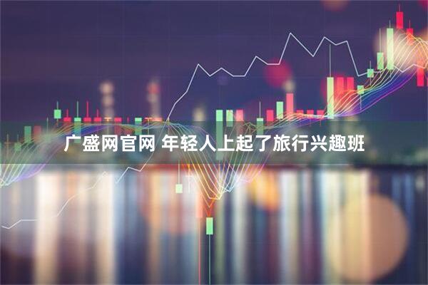 广盛网官网 年轻人上起了旅行兴趣班