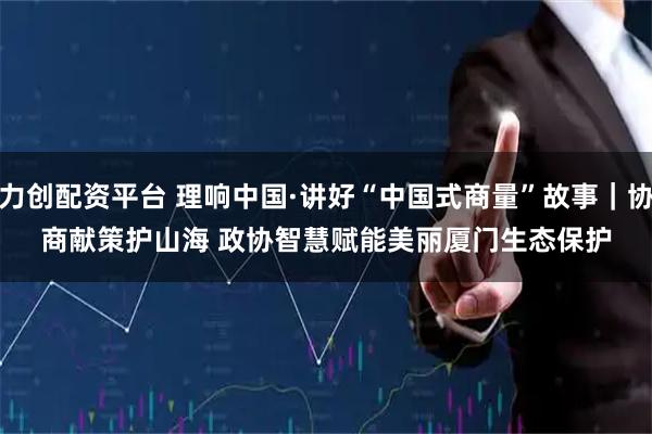 力创配资平台 理响中国·讲好“中国式商量”故事｜协商献策护山海 政协智慧赋能美丽厦门生态保护