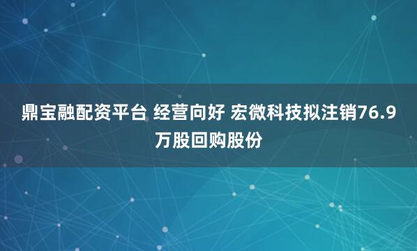 鼎宝融配资平台 经营向好 宏微科技拟注销76.9万股回购股份