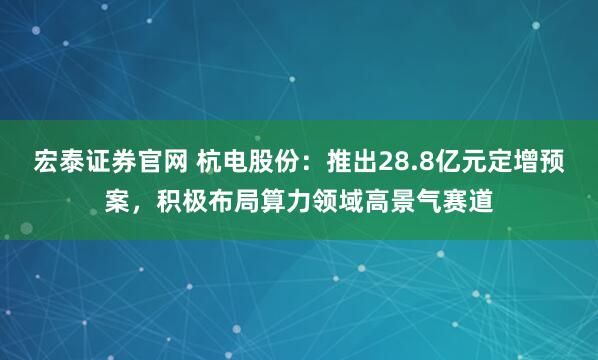 宏泰证券官网 杭电股份：推出28.8亿元定增预案，积极布局算力领域高景气赛道